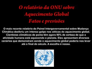 O relatório da ONU sobre Aquecimento GlobalFatos e previsõesO mais recente relatório do Painel Intergovernamental sobre Mudança Climática desferiu um intenso golpe nos céticos do aquecimento global. Cientistas climáticos de ponta têm agora 90% de certeza de que a atividade humana está aquecendo o planeta. Eles apresentam diversos cenários que demonstram aonde o aquecimento global poderia nos levar até o final do século. A escolha é nossa.