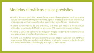 Modelos climáticos e suas previsões
• Cenário A (como está): Um caso de fornecimento de energia com uso intensivo de
carvão como combustível predominante, apenas modestos ganhos de eficiência, e
moderado ou nenhum controle sobre as emissões atmosféricas - o pior caso;
• Cenário B: Um modelo de alta eficiência, com mais gás natural e menos carvão
utilizado e o protocolo de Montreal acerca do CFC totalmente implementado;
• Cenário C: Cenário B com uma mudança em direção aos combustíveis renováveis e
energia nuclear, emissões de outros gases reduzida;
• Cenário D: A mudança para energias renováveis e opções nucleares com controles
rigorosos de CO2 no mundo industrializado, resultando em uma redução de 50%
nas emissões de CO2 a nível de 1985 até 2050 - o melhor caso.
 