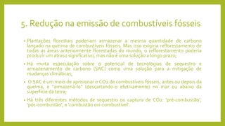 5. Redução na emissão de combustíveis fósseis
• Plantações florestais poderiam armazenar a mesma quantidade de carbono
lançado na queima de combustíveis fósseis. Mas isso exigiria reflorestamento de
todas as áreas anteriormente florestadas do mundo, o reflorestamento poderia
produzir um atraso significativo, mas não é uma solução a longo prazo;
• Há muita especulação sobre o potencial de tecnologias de sequestro e
armazenamento de carbono (SAC) como uma solução para a mitigação de
mudanças climáticas;
• O SAC é um meio de aprisionar o CO2 de combustíveis fósseis, antes ou depois da
queima, e "armazená-lo" (descartando-o efetivamente) no mar ou abaixo da
superfície da terra;
• Há três diferentes métodos de sequestro ou captura de CO2: 'pré-combustão',
'pós-combustão', e 'combustão oxi-combustível‘.
 