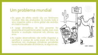 Um problema mundial
• Os gases do efeito estufa são um fenômeno
mundial. Eles são produzidos no mundo todo e
seus impactos sobre o clima global são sentidos
em todo o mundo.
• A carga atmosférica de CO2 presente foi
produzida principalmente pelas nações mais ricas
durante a revolução industrial nos últimos 150
anos.
• As nações desenvolvidas não estão dispostas a
sacrificar o avanço de curto prazo em troca de
benefícios em mudanças climáticas percebidas
como muitas décadas de distância, se alguma vez.
 