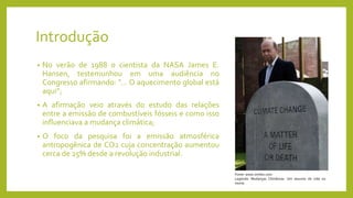 Introdução
• No verão de 1988 o cientista da NASA James E.
Hansen, testemunhou em uma audiência no
Congresso afirmando: "... O aquecimento global está
aqui”;
• A afirmação veio através do estudo das relações
entre a emissão de combustíveis fósseis e como isso
influenciava a mudança climática;
• O foco da pesquisa foi a emissão atmosférica
antropogênica de CO2 cuja concentração aumentou
cerca de 25% desde a revolução industrial.
Fonte: www.zimbio.com
Legenda: Mudanças Climáticas: Um assunto de vida ou
morte.
 