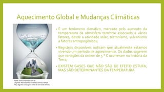 Aquecimento Global e Mudanças Climáticas
• É um fenômeno climático, marcado pelo aumento da
temperatura da atmosfera terrestre associado a vários
fatores, desde a atividade solar, tectonismo, vulcanismo
a fatores antropogênicos;
• Registros disponíveis indicam que atualmente estamos
vivendo um período de aquecimento. Os dados sugerem
que variações da ordem de 5 ° C ocorreram na história da
Terra;
• EXISTEM GASES QUE NÃO SÃO DE EFEITO ESTUFA,
MAS SÃO DETERMINANTES DATEMPERATURA.
Fonte: www.vivoverde.com.br
Legenda: Nós estamos correndo contra o tempo.
Faça alguma coisa agora antes de ser tarde demais.
 
