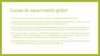 Causas do aquecimento global
• Se supusermos que o aumento de fato, ocorreu, as explicações plausíveis incluem:
(a) Não houve efeitos dos gases do efeito estufa antropogênicos significativos. Todo o aumento
foi resultado de processos naturais que podem ou não ainda ocorrer;
(b) O aumento de meio grau foi causado principalmente por causas naturais no período de 100
anos; embora possam ter estado presente, efeitos antropogênicos em pequenas proporções;
(c) As causas naturais causaram resfriamento significativo ao longo do período de 120 anos
enquanto o efeito estufa provocou uma neutralização no aquecimento, mascarando uma
contribuição antropogênica significativa para o aquecimento global;
(d) A dificuldade está em separar as causas naturais que são conhecidos por terem ocorrido (mas
com magnitudes incertas) das possíveis causas antropogênicas.
 