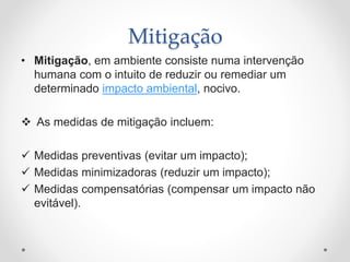 Mitigação
• Mitigação, em ambiente consiste numa intervenção
humana com o intuito de reduzir ou remediar um
determinado impacto ambiental, nocivo.
 As medidas de mitigação incluem:
 Medidas preventivas (evitar um impacto);
 Medidas minimizadoras (reduzir um impacto);
 Medidas compensatórias (compensar um impacto não
evitável).
 