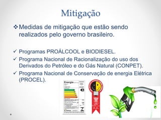Mitigação
Medidas de mitigação que estão sendo
realizados pelo governo brasileiro.
 Programas PROÁLCOOL e BIODIESEL.
 Programa Nacional de Racionalização do uso dos
Derivados do Petróleo e do Gás Natural (CONPET).
 Programa Nacional de Conservação de energia Elétrica
(PROCEL).
 