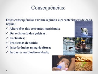 Consequências:
Essas consequências variam segunda a características de cada
região;
 Alterações das correntes marítimas;
 Derretimento das geleiras;
 Enchentes;
 Problemas de saúde;
 Interferências na agricultura;
 Impactos na biodiversidade;
 