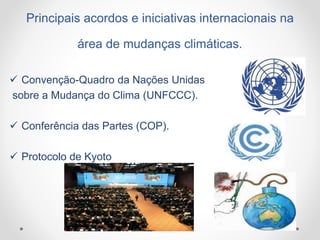 Principais acordos e iniciativas internacionais na
área de mudanças climáticas.
 Convenção-Quadro da Nações Unidas
sobre a Mudança do Clima (UNFCCC).
 Conferência das Partes (COP).
 Protocolo de Kyoto
 