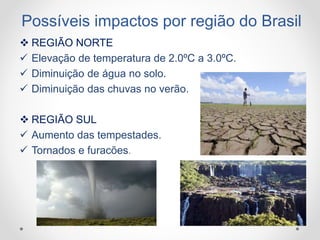 Possíveis impactos por região do Brasil
 REGIÃO NORTE
 Elevação de temperatura de 2.0ºC a 3.0ºC.
 Diminuição de água no solo.
 Diminuição das chuvas no verão.
 REGIÃO SUL
 Aumento das tempestades.
 Tornados e furacões.
 