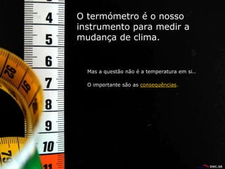 O termómetro é o nosso
instrumento para medir a
mudança de clima.


  Mas a questão não é a temperatura em si..

  O importante são as consequências.
 