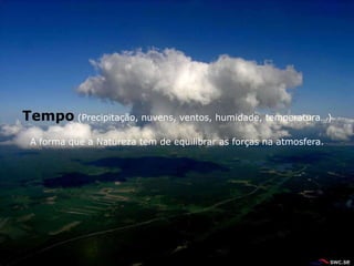 Tempo (Precipitação, nuvens, ventos, humidade, temperatura…)
 A forma que a Natureza tem de equilibrar as forças na atmosfera.
 