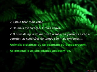  Está a ficar mais calor.

 Há mais evaporação. E mais chuva.

 O nível da água do mar está a subir, os glaciares estão a
derreter, as condições do tempo são mais extremas...

Animais e plantas ou se adaptam ou desaparecem.

As pessoas e as sociedades adaptam-se.
 
