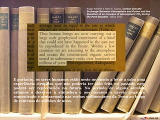 Roger Revelle e Hans E. Suess. Carbon Dioxide
                                     Exchange Between Atmosphere and Ocean and the
                                     Question of an increase of Atmospheric CO2 during
                                     the Past Decades. Tellus 1957.




E portanto, os seres humanos estão neste momento a levar a cabo uma
experiência científica que não poderia ter sido feita no passado nem
poderá ser reproduzida no futuro. No período de alguns séculos,
estamos a devolver à atmosfera e aos oceanos o carvão orgânico
concentrado e armazenado nas rochas sedimentares da Terra ao longo
de centenas de milhões de anos.
 