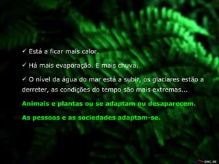 Está a ficar mais calor. Há mais evapora çã o. E mais chuva. O nível da água do mar está a subir, os glaciares est ã o a derreter, as condi çõ es do tempo s ã o mais extremas... Animais e plantas ou se adaptam ou desaparecem. As pessoas e as sociedades adaptam-se. 