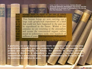 Roger Revelle e Hans E. Suess.  Carbon Dioxide Exchange Between Atmosphere and Ocean and the Question of an increase of Atmospheric CO 2  during the Past Decades . Tellus 1957. E portanto, os seres humanos est ã o neste momento a levar a cabo uma experi ê ncia científica que não poderia ter sido feita no passado nem poderá ser reproduzida no futuro. No período de alguns séculos, estamos a devolver  à  atmosfera e aos oceanos o carv ã o org â nico concentrado e armazenado nas rochas sedimentares da Terra ao longo de centenas de milh õ es de anos.  