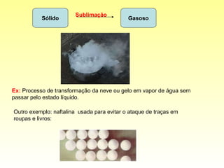Sólido Gasoso Sublimação Ex:   Processo de transformação da neve ou gelo em vapor de água sem passar pelo estado líquido. Outro exemplo: naftalina  usada para evitar o ataque de traças em roupas e livros:  
