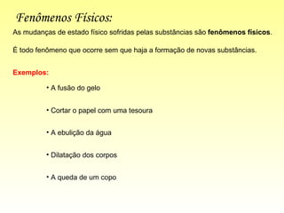 Fenômenos Físicos: É todo fenômeno que ocorre sem que haja a formação de novas substâncias.  As mudanças de estado físico sofridas pelas substâncias são  fenômenos   físicos . Exemplos: A fusão do gelo Cortar o papel com uma tesoura  A ebulição da água Dilatação dos corpos A queda de um copo 