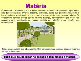 Observando o ambiente que nos rodeia, notaremos coisas que podemos pegar, como uma banco de praça, árvores, caderno, alimentos, outras que podemos ver, como a lua, as estrelas, e outras ainda que podemos apenas sentir, como o vento, a brisa. Se colocarmos algumas destas coisas em uma balança, perceberemos que todas elas possuem uma quantidade de massa, medida em relação a um padrão pré-estabelecido.  Tudo que ocupa lugar no espaço e tem massa é matéria.   Todas essas coisas que observamos, têm características comuns: ocupam lugar no espaço e têm massa.  Matéria 