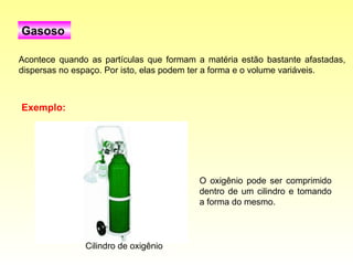 Acontece quando as partículas que formam a matéria estão bastante afastadas, dispersas no espaço. Por isto, elas podem ter a forma e o volume variáveis.  Gasoso O oxigênio pode ser comprimido dentro de um cilindro e tomando a forma do mesmo.  Exemplo: Cilindro de oxigênio 