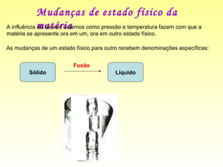 Mudanças de estado físico da matéria  A influência de fatores externos como pressão e temperatura fazem com que a matéria se apresente ora em um, ora em outro estado físico.  As mudanças de um estado físico para outro recebem denominações específicas:  Sólido Líquido Fusão 