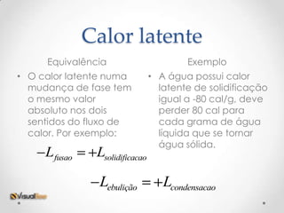 Calor latente
     Equivalência                       Exemplo
• O calor latente numa          • A água possui calor
  mudança de fase tem             latente de solidificação
  o mesmo valor                   igual a -80 cal/g, deve
  absoluto nos dois               perder 80 cal para
  sentidos do fluxo de            cada grama de água
  calor. Por exemplo:             líquida que se tornar
                                  água sólida.
     Lfusao    Lsolidificacao

               Lebulição           Lcondensacao
 