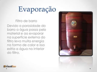 Evaporação
     Filtro de barro
Devido a porosidade do
barro a água passa pelo
material e ao evaporar
na superfície externa do
filtro leva muita energia
na forma de calor e isso
esfria a água no interior
do filtro.
 