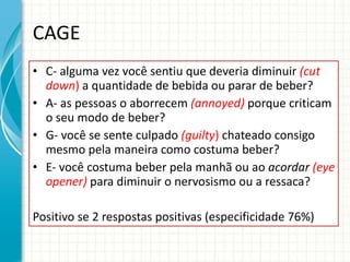 CAGE C- alguma vez você sentiu que deveria diminuir  (cut down )  a quantidade de bebida ou parar de beber? A- as pessoas o aborrecem  (annoyed)   porque criticam o seu modo de beber? G- você se sente culpado  (guilty )  chateado consigo mesmo pela maneira como costuma beber? E- você costuma beber pela manhã ou ao  acordar  (eye opener)  para diminuir o nervosismo ou a ressaca? Positivo se 2 respostas positivas (especificidade 76%)  