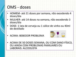 OMS - doses HOMEM- até 21 doses por semana, não excedendo 4 doses/dia MULHER- até 14 doses na semana, não excedendo 3 doses/dia DOSE: 1 lata de cerveja ou 1 cálice de vinho ou 40ml de destilado ACIMA: BEBEDOR PROBLEMA ACIMA DE 50 DOSES SEMANA, OU COM DANO FÍSICO, OU AINDA COM PROBLEMAS FAMILIARES OU LABORAIS: ALCOOLISTA 