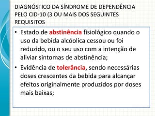 DIAGNÓSTICO DA SÍNDROME DE DEPENDÊNCIA PELO CID-10 (3 OU MAIS DOS SEGUINTES REQUISITOS Estado de  abstinência  fisiológico quando o uso da bebida alcóolica cessou ou foi reduzido, ou o seu uso com a intenção de aliviar sintomas de abstinência; Evidência de  tolerância , sendo necessárias doses crescentes da bebida para alcançar efeitos originalmente produzidos por doses mais baixas; 