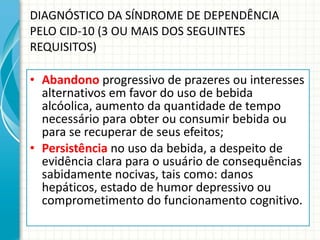 DIAGNÓSTICO DA SÍNDROME DE DEPENDÊNCIA PELO CID-10 (3 OU MAIS DOS SEGUINTES REQUISITOS) Abandono   progressivo de prazeres ou interesses alternativos em favor do uso de bebida alcóolica, aumento da quantidade de tempo necessário para obter ou consumir bebida ou para se recuperar de seus efeitos; Persistência   no uso da bebida, a despeito de evidência clara para o usuário de consequências sabidamente nocivas, tais como: danos hepáticos, estado de humor depressivo ou comprometimento do funcionamento cognitivo. 