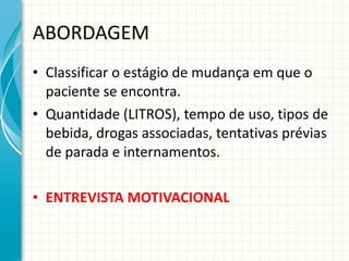 ABORDAGEM Classificar o estágio de mudança em que o paciente se encontra. Quantidade (LITROS), tempo de uso, tipos de bebida, drogas associadas, tentativas prévias de parada e internamentos. ENTREVISTA MOTIVACIONAL 