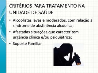 CRITÉRIOS PARA TRATAMENTO NA UNIDADE DE SAÚDE Alcoolistas leves e moderados, com relação à síndrome de abstinência alcóolica; Afastadas situações que caracterizem urgência clínica e/ou psiquiátrica; Suporte Familiar. 