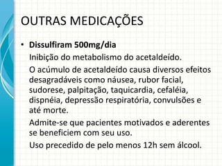 OUTRAS MEDICAÇÕES Dissulfiram 500mg/dia Inibição do metabolismo do acetaldeído.  O acúmulo de acetaldeído causa diversos efeitos desagradáveis como náusea, rubor facial, sudorese, palpitação, taquicardia, cefaléia, dispnéia, depressão respiratória, convulsões e até morte. Admite-se que pacientes motivados e aderentes se beneficiem com seu uso. Uso precedido de pelo menos 12h sem álcool. 