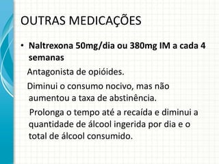 OUTRAS MEDICAÇÕES Naltrexona 50mg/dia ou 380mg IM a cada 4 semanas Antagonista de opióides. Diminui o consumo nocivo, mas não aumentou a taxa de abstinência. Prolonga o tempo até a recaída e diminui a quantidade de álcool ingerida por dia e o total de álcool consumido. 
