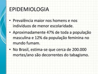EPIDEMIOLOGIA Prevalência maior nos homens e nos indivíduos de menor escolaridade. Aproximadamente 47% de toda a população masculina e 12% da população feminina no mundo fumam. No Brasil, estima-se que cerca de 200.000 mortes/ano são decorrentes do tabagismo. 