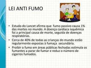 LEI ANTI FUMO Estudo do Lancet afirma que  fumo passivo causa 1% das mortes no mundo. A doença cardíaca isquêmica foi a principal causa de morte, seguida de doenças respiratórias. Cerca de 40% de todas as crianças do mundo estão regularmente expostas à fumaça  secundária. Proibir o fumo em áreas públicas fechadas estimula os fumantes a parar de fumar e reduz o número de cigarros fumados. 