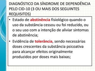 DIAGNÓSTICO DA SÍNDROME DE DEPENDÊNCIA PELO CID-10 (3 OU MAIS DOS SEGUINTES REQUISITOS) Estado de  abstinência  fisiológico quando o uso da substância cessou ou foi reduzido, ou o seu uso com a intenção de aliviar sintomas de abstinência; Evidência de  tolerância , sendo necessárias doses crescentes da substância psicoativa para alcançar efeitos originalmente produzidos por doses mais baixas; 