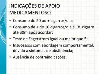 INDICAÇÕES DE APOIO MEDICAMENTOSO Consumo de 20 ou + cigarros/dia;  Consumo de + de 10 cigarros/dia e 1º. cigarro até 30m após acordar; Teste de Fagerstrom igual ou maior que 5; Insucessos com abordagem comportamental, devido a sintomas de abstinência; Ausência de contraindicações. 