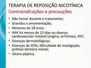 TERAPIA DE REPOSIÇÃO NICOTÍNICA Contraindicações e precauções Não fumar durante o tratamento; Gravidez e amamentação; Menores de 18 anos; IAM há menos de 15 dias ou doença cardiovascular instável (angina, arritmias), AVC. Doenças dermatológicas; Doenças de ATM, dificuldade de mastigação, prótese dentária móvel; Úlcera péptica. 