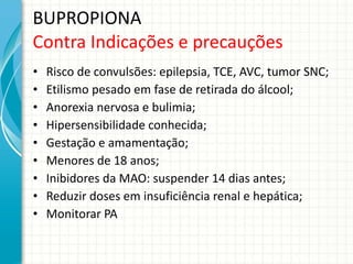 BUPROPIONA Contra Indicações e precauções Risco de convulsões: epilepsia, TCE, AVC, tumor SNC; Etilismo pesado em fase de retirada do álcool; Anorexia nervosa e bulimia; Hipersensibilidade conhecida; Gestação e amamentação; Menores de 18 anos; Inibidores da MAO: suspender 14 dias antes; Reduzir doses em insuficiência renal e hepática; Monitorar PA 