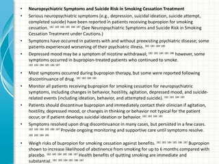 Neuropsychiatric Symptoms and Suicide Risk in Smoking Cessation Treatment   Serious neuropsychiatric symptoms (e.g., depression, suicidal ideation, suicide attempt, completed suicide) have been reported in patients receiving bupropion for smoking cessation.  182   183   184   185   186   187  (See Neuropsychiatric Symptoms and Suicide Risk in Smoking Cessation Treatment under Cautions.)  Symptoms have occurred in patients with and without preexisting psychiatric disease; some patients experienced worsening of their psychiatric illness.  182   183   184   185   Depressed mood may be a symptom of nicotine withdrawal;  182   183   184   185   186  however, some symptoms occurred in bupropion-treated patients who continued to smoke.  182   183   184   185   186   187   Most symptoms occurred during bupropion therapy, but some were reported following discontinuance of drug.  182   183   184   185   Monitor all patients receiving bupropion for smoking cessation for neuropsychiatric symptoms, including changes in behavior, hostility, agitation, depressed mood, and suicide-related events (including ideation, behavior, and attempted suicide).  182   183   184   185   Patients should discontinue bupropion and immediately contact their clinician if agitation, hostility, depressed mood, or changes in thinking or behavior not typical for the patient occur, or if patient develops suicidal ideation or behavior.  182   183   184   185   Symptoms resolved upon drug discontinuance in many cases, but persisted in a few cases.  182   183   184   185   186   187  Provide ongoing monitoring and supportive care until symptoms resolve.  182   183   184   185   Weigh risks of bupropion for smoking cessation against benefits.  182   183   184   185   186   187  Bupropion shown to increase likelihood of abstinence from smoking for up to 6 months compared with placebo.  182   183   184   185   186   187  Health benefits of quitting smoking are immediate and substantial.  182   183   184   185   186   187   