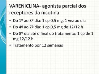 VARENICLINA- agonista parcial dos receptores da nicotina Do 1º ao 3º dia: 1 cp 0,5 mg, 1 vez ao dia Do 4º ao 7º dia: 1 cp 0,5 mg de 12/12 h Do 8º dia até o final do tratamento: 1 cp de 1 mg 12/12 h  Tratamento por 12 semanas 