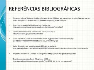 REFERÊNCIAS BIBLIOGRÁFICAS Consenso sobre a Síndrome de Abstinência do Álcool (SAA) e o seu tratamento, in http://www.scielo.br/scielo.php?pid=S1516-44462000000200006&script=sci_arttext&tlng=en Protocolo Integrado Saúde Mental em Curitiba, in h ttp://sitesms.curitiba.pr.gov.br/saude/sms/protocolos/mental.pdf United States Preventive Services Task Force (USPSTF), in http://www.ahrq.gov/clinic/USpstfix.htm Custo social e de saúde do consumo do álcool, in  ht tp://www.scielo.br/scielo.php?pid=S1516-44462004000500003&script=sci_arttext&tlng=pt Índice de mortes por alcoolismo sobe 18%, diz pesquisa, in http://www.jusbrasil.com.br/noticias/627592/indice-de-mortes-por-alcoolismo-sobe-18-diz-pesquisa Programa Nacional de Controle do tabagismo, in http://www.inca.gov.br/tabagismo/ Diretrizes para a cessação do Tabagismo – 2008, in http://www.jornaldepneumologia.com.br/PDF/2008_34_10_14_portugues.pdf 