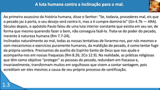Ao primeiro assassino da história humana, disse o Senhor: “Se, todavia, procederes mal, eis que
o pecado jaz à porta, o seu desejo será contra ti, mas a ti cumpre dominá-lo” (Gn 4.7b — ARA).
Séculos depois, o apóstolo Paulo falou de uma luta interior constante que existia em seu ser, de
forma que mesmo querendo fazer o bem, não conseguia fazê-lo. Trata-se do poder do pecado,
inerente à natureza humana (Rm 7.7-24).
Inclinados naturalmente ao mal, todas as nossas tentativas de livrarmo-nos, por nós mesmos e
com mecanismos e exercícios puramente humanos, da maldição do pecado, é como tentar fugir
da própria sombra. Precisamos do auxílio do Espírito Santo de Deus que nos ajuda e
acompanha-nos em nossas fraquezas (Rm 8.26; 2Co 12.9). Na realidade, as práticas religiosas
que têm como objetivo “proteger” as pessoas do pecado, redundam em fracasso e,
invariavelmente, transformam muitos em orgulhosos que vivem a contar vantagem, pois
acreditam ser eles mesmos a causa de seu próprio processo de santificação.
 