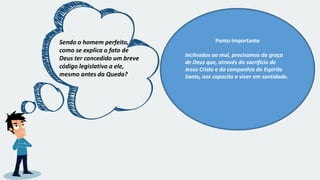 Sendo o homem perfeito,
como se explica o fato de
Deus ter concedido um breve
código legislativo a ele,
mesmo antes da Queda?
Ponto Importante
Inclinados ao mal, precisamos da graça
de Deus que, através do sacrifício de
Jesus Cristo e da companhia do Espírito
Santo, nos capacita a viver em santidade.
 