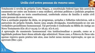 Totalmente à revelia da própria Carta Magna, a constituição federal (que fala acerca do
casamento ser entre um homem e uma mulher), ativistas políticos e judiciais propõem
uma flexibilização no texto constitucional, conferindo status de família à união civil
entre pessoas do mesmo sexo.
Para a aceitação popular da ideia, os programas, seriados e folhetins televisivos, sob o
patrocínio do próprio Estado, fazem uma ampla divulgação, transformando-se em um
verdadeiro proselitismo homossexual. Tal perversão é condenada na Bíblia do Antigo ao
Novo Testamento (Gn 18.17-19.29; Lv 18.22; 1Co 6.10).
A aprovação do casamento homossexual visa institucionalizar o pecado, como se a
legalidade pudesse fazer dessa atitude algo admirável. Nesse caso, a Palavra de Deus não
apenas reprova quem pratica tais atos, mas inclui nessa mesma reprovação, os que os
aprovam (Rm 1.32).
 
