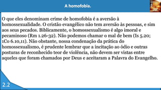 O que eles denominam crime de homofobia é a aversão à
homossexualidade. O cristão evangélico não tem aversão às pessoas, e sim
aos seus pecados. Biblicamente, o homossexualismo é algo imoral e
pecaminoso (Rm 1.26-32). Não podemos chamar o mal de bem (Is 5.20;
1Co 6.10,11). Não obstante, nossa condenação da prática do
homossexualismo, é prudente lembrar que a incitação ao ódio e outras
posturas de reconhecido teor de violência, não devem ser vistas entre
aqueles que foram chamados por Deus e aceitaram a Palavra do Evangelho.
 