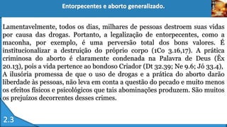 Lamentavelmente, todos os dias, milhares de pessoas destroem suas vidas
por causa das drogas. Portanto, a legalização de entorpecentes, como a
maconha, por exemplo, é uma perversão total dos bons valores. É
institucionalizar a destruição do próprio corpo (1Co 3.16,17). A prática
criminosa do aborto é claramente condenada na Palavra de Deus (Êx
20.13), pois a vida pertence ao bondoso Criador (Dt 32.39; Ne 9.6; Jó 33.4),
A ilusória promessa de que o uso de drogas e a prática do aborto darão
liberdade às pessoas, não leva em conta a questão do pecado e muito menos
os efeitos físicos e psicológicos que tais abominações produzem. São muitos
os prejuízos decorrentes desses crimes.
 
