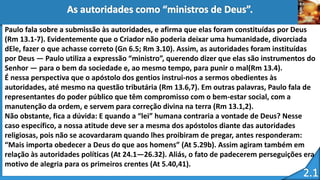 Paulo fala sobre a submissão às autoridades, e afirma que elas foram constituídas por Deus
(Rm 13.1-7). Evidentemente que o Criador não poderia deixar uma humanidade, divorciada
dEle, fazer o que achasse correto (Gn 6.5; Rm 3.10). Assim, as autoridades foram instituídas
por Deus — Paulo utiliza a expressão “ministro”, querendo dizer que elas são instrumentos do
Senhor — para o bem da sociedade e, ao mesmo tempo, para punir o mal(Rm 13.4).
É nessa perspectiva que o apóstolo dos gentios instrui-nos a sermos obedientes às
autoridades, até mesmo na questão tributária (Rm 13.6,7). Em outras palavras, Paulo fala de
representantes do poder público que têm compromisso com o bem-estar social, com a
manutenção da ordem, e servem para correção divina na terra (Rm 13.1,2).
Não obstante, fica a dúvida: E quando a “lei” humana contraria a vontade de Deus? Nesse
caso específico, a nossa atitude deve ser a mesma dos apóstolos diante das autoridades
religiosas, pois não se acovardaram quando lhes proibiram de pregar, antes responderam:
“Mais importa obedecer a Deus do que aos homens” (At 5.29b). Assim agiram também em
relação às autoridades políticas (At 24.1—26.32). Aliás, o fato de padecerem perseguições era
motivo de alegria para os primeiros crentes (At 5.40,41).
 