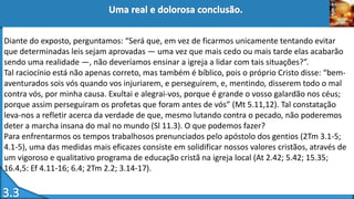Diante do exposto, perguntamos: “Será que, em vez de ficarmos unicamente tentando evitar
que determinadas leis sejam aprovadas — uma vez que mais cedo ou mais tarde elas acabarão
sendo uma realidade —, não deveríamos ensinar a igreja a lidar com tais situações?”.
Tal raciocínio está não apenas correto, mas também é bíblico, pois o próprio Cristo disse: “bem-
aventurados sois vós quando vos injuriarem, e perseguirem, e, mentindo, disserem todo o mal
contra vós, por minha causa. Exultai e alegrai-vos, porque é grande o vosso galardão nos céus;
porque assim perseguiram os profetas que foram antes de vós” (Mt 5.11,12). Tal constatação
leva-nos a refletir acerca da verdade de que, mesmo lutando contra o pecado, não poderemos
deter a marcha insana do mal no mundo (Sl 11.3). O que podemos fazer?
Para enfrentarmos os tempos trabalhosos prenunciados pelo apóstolo dos gentios (2Tm 3.1-5;
4.1-5), uma das medidas mais eficazes consiste em solidificar nossos valores cristãos, através de
um vigoroso e qualitativo programa de educação cristã na igreja local (At 2.42; 5.42; 15.35;
16.4,5: Ef 4.11-16; 6.4; 2Tm 2.2; 3.14-17).
 