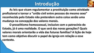 As leis que visam regulamentar a prostituição como atividade
profissional e tornar a “união civil entre pessoas do mesmo sexo”
reconhecida pelo Estado não pretendem outra coisa senão uma
mudança na concepção dos valores morais.
O proselitismo homossexual, inclusive com o patrocínio do
Estado, já é uma realidade. O que será das novas gerações? Quais
valores morais orientarão a vida das futuras famílias? A lição de hoje
tem como objetivo discutir o papel da igreja em relação a esse
contexto.
 